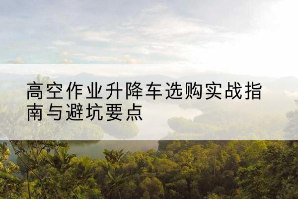 泰兴升降车怎么选-高空作业升降车选购实战指南与避坑要点