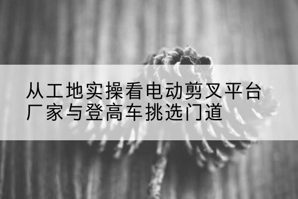 泰兴电动剪叉升降平台厂家-从工地实操看电动剪叉平台厂家与登高车挑选门道