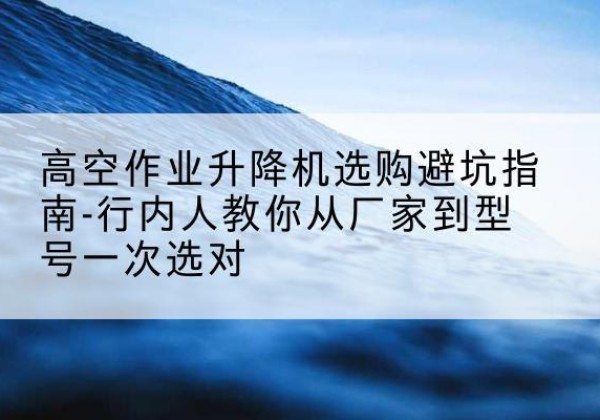 泰兴升降平台厂家-高空作业升降机选购避坑指南-行内人教你从厂家到型号一次选对