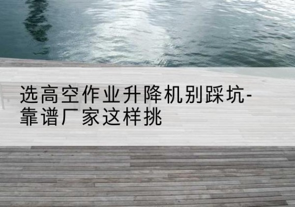泰兴剪叉式升降机厂家-选高空作业升降机别踩坑-靠谱厂家这样挑