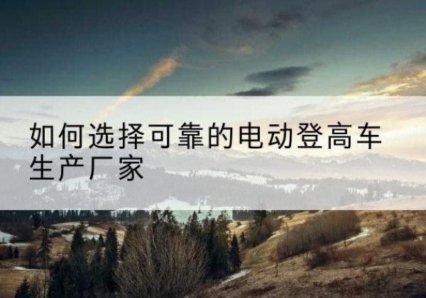 泰兴电动登高车厂家-如何选择可靠的电动登高车生产厂家