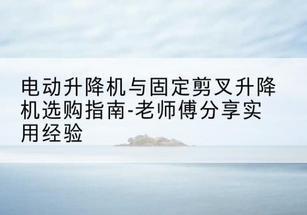 泰兴电动升降机怎么选-电动升降机与固定剪叉升降机选购指南-老师傅分享实用经验