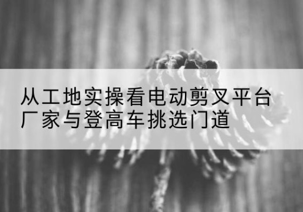 泰兴电动剪叉升降平台厂家-从工地实操看电动剪叉平台厂家与登高车挑选门道